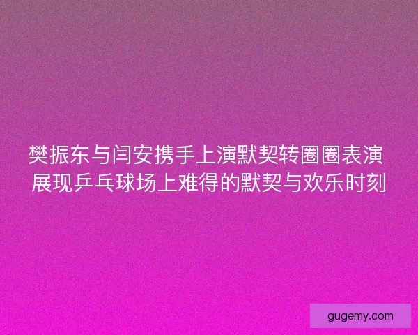 樊振东与闫安携手上演默契转圈圈表演 展现乒乓球场上难得的默契与欢乐时刻