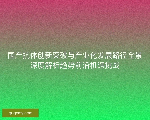 国产抗体创新突破与产业化发展路径全景深度解析趋势前沿机遇挑战