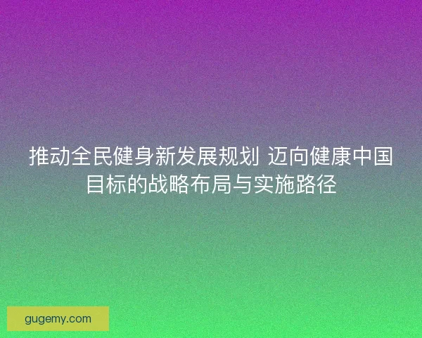 推动全民健身新发展规划 迈向健康中国目标的战略布局与实施路径