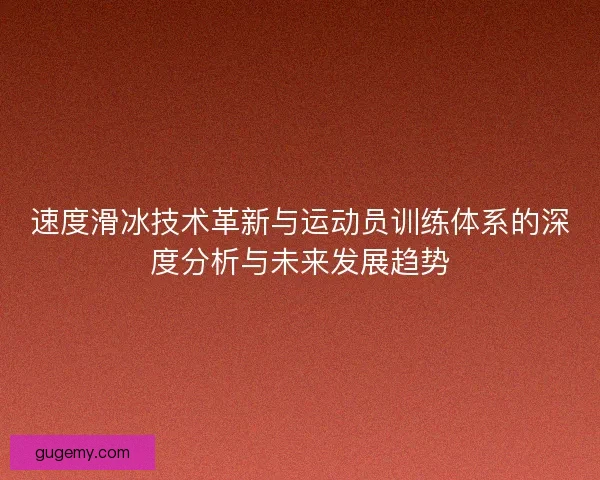 速度滑冰技术革新与运动员训练体系的深度分析与未来发展趋势