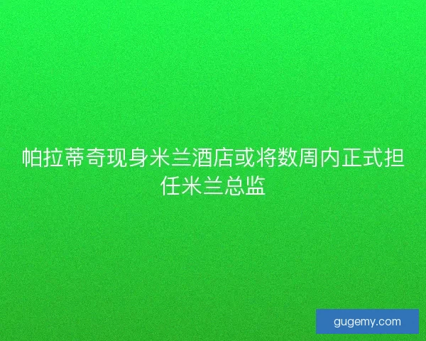 帕拉蒂奇现身米兰酒店或将数周内正式担任米兰总监