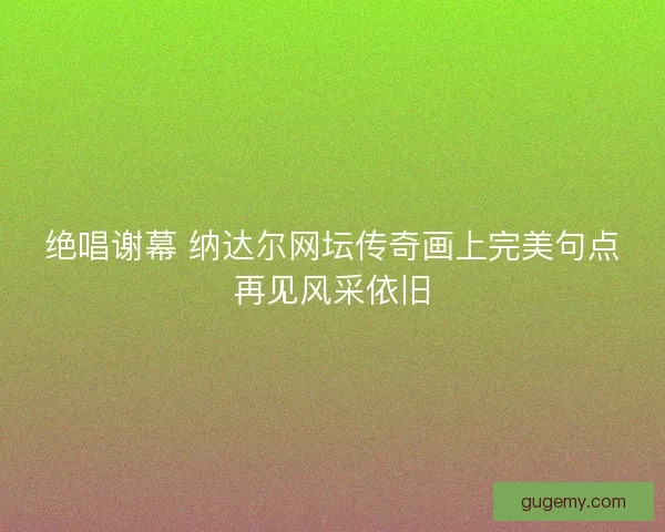 绝唱谢幕 纳达尔网坛传奇画上完美句点再见风采依旧