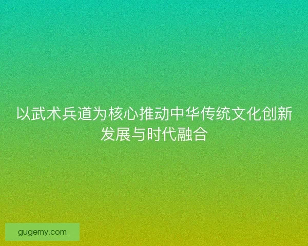 以武术兵道为核心推动中华传统文化创新发展与时代融合
