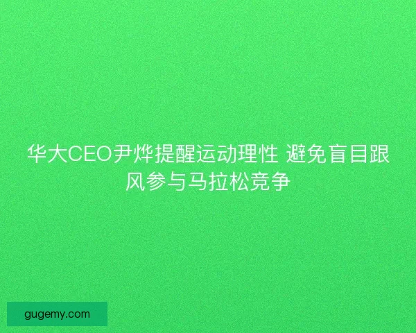 华大CEO尹烨提醒运动理性 避免盲目跟风参与马拉松竞争