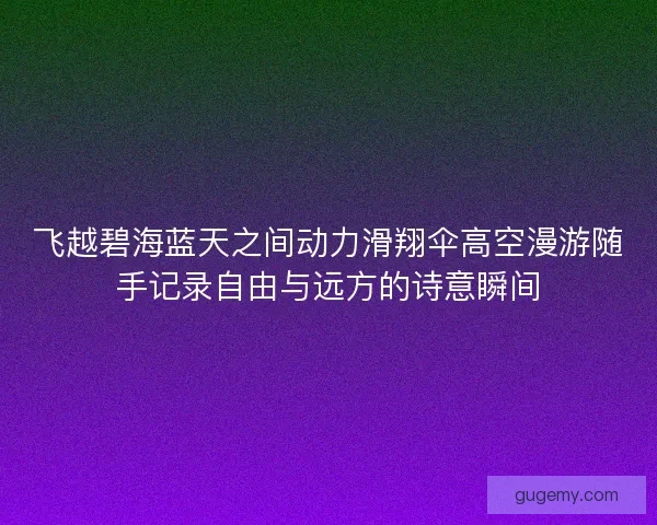 飞越碧海蓝天之间动力滑翔伞高空漫游随手记录自由与远方的诗意瞬间