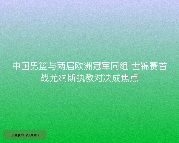 中国男篮与两届欧洲冠军同组 世锦赛首战尤纳斯执教对决成焦点