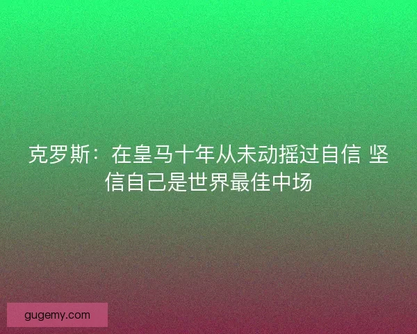 克罗斯：在皇马十年从未动摇过自信 坚信自己是世界最佳中场