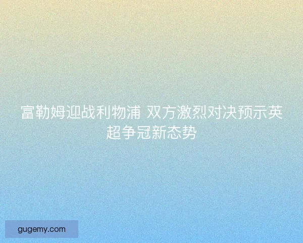 富勒姆迎战利物浦 双方激烈对决预示英超争冠新态势
