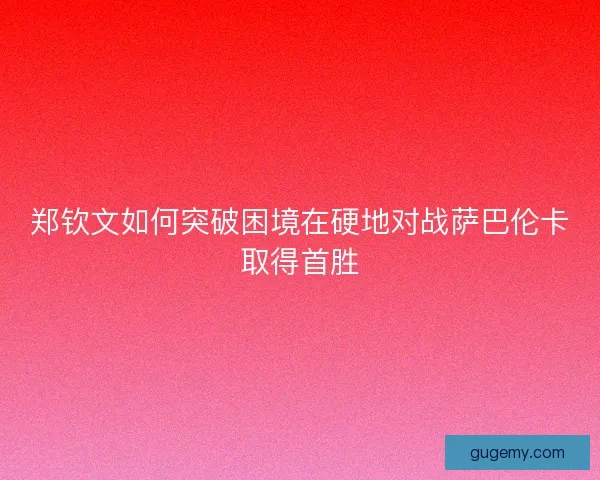 郑钦文如何突破困境在硬地对战萨巴伦卡取得首胜
