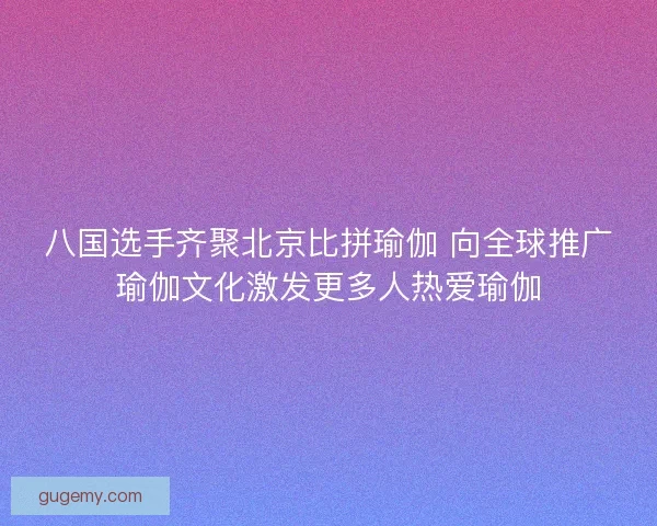 八国选手齐聚北京比拼瑜伽 向全球推广瑜伽文化激发更多人热爱瑜伽
