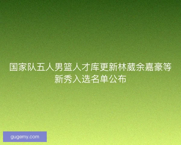 国家队五人男篮人才库更新林葳余嘉豪等新秀入选名单公布