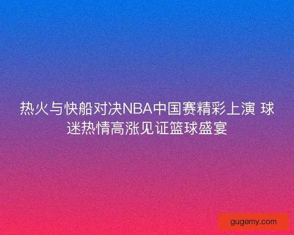 热火与快船对决NBA中国赛精彩上演 球迷热情高涨见证篮球盛宴