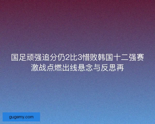 国足顽强追分仍2比3惜败韩国十二强赛激战点燃出线悬念与反思再