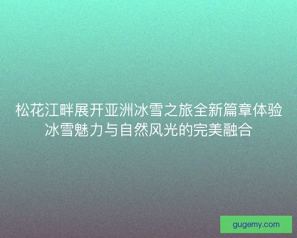 松花江畔展开亚洲冰雪之旅全新篇章体验冰雪魅力与自然风光的完美融合 松花江畔展开亚洲冰雪之旅全新篇章体验冰雪魅力与自然风光的完美融合