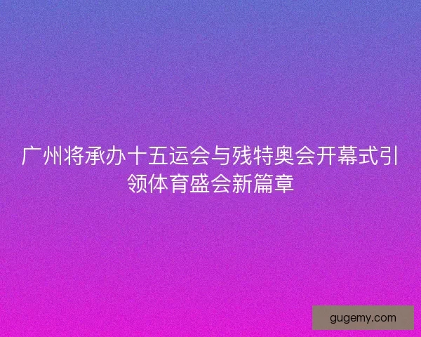 广州将承办十五运会与残特奥会开幕式引领体育盛会新篇章