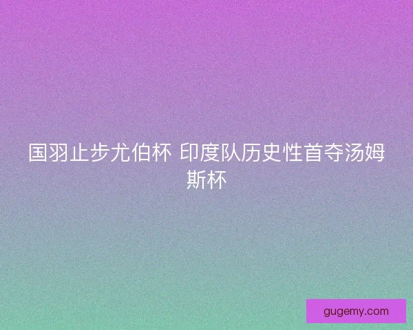 国羽止步尤伯杯 印度队历史性首夺汤姆斯杯 国羽止步尤伯杯 印度队历史性首夺汤姆斯杯