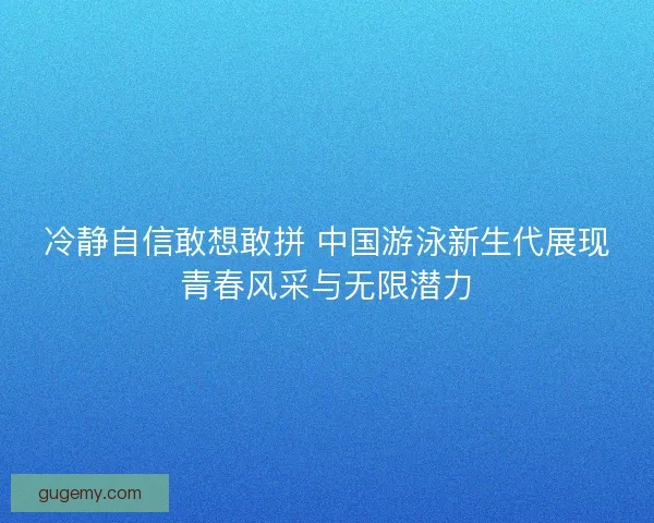 冷静自信敢想敢拼 中国游泳新生代展现青春风采与无限潜力 冷静自信敢想敢拼 中国游泳新生代展现青春风采与无限潜力